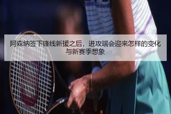 阿森纳签下锋线新援之后，进攻端会迎来怎样的变化与新赛季想象